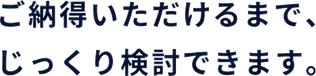 ご納得いただけるまで、じっくり検討できます。